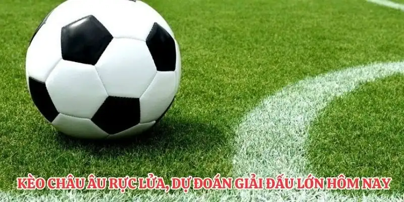 Kèo châu Âu rực lửa, dự đoán giải đấu lớn hôm nay bùng nổ.